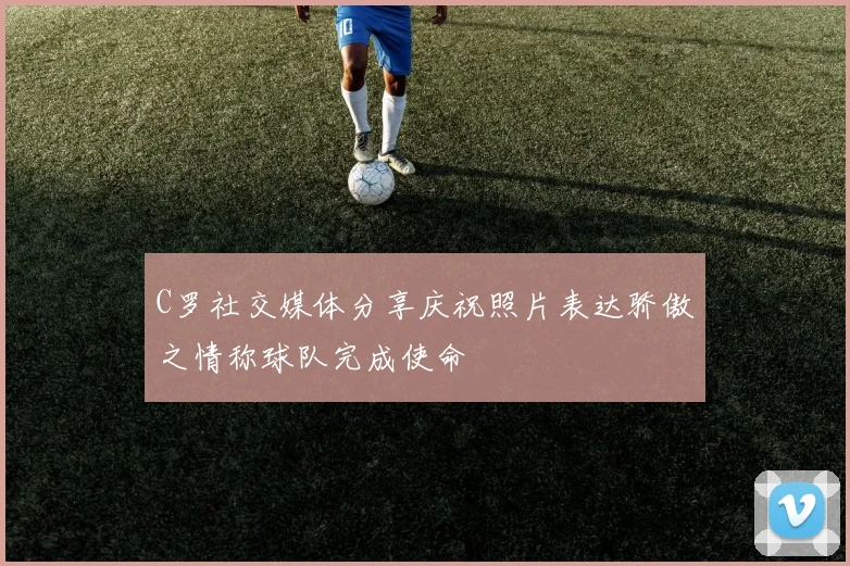 C罗社交媒体分享庆祝照片表达骄傲之情称球队完成使命