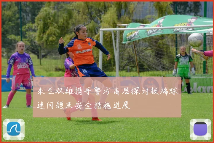 米兰双雄携手警方高层探讨极端球迷问题及安全措施进展