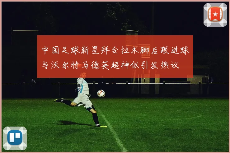 中国足球新星拜合拉木脚后跟进球与沃尔特马德英超神似引发热议