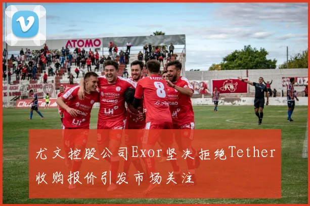 尤文控股公司Exor坚决拒绝Tether收购报价引发市场关注