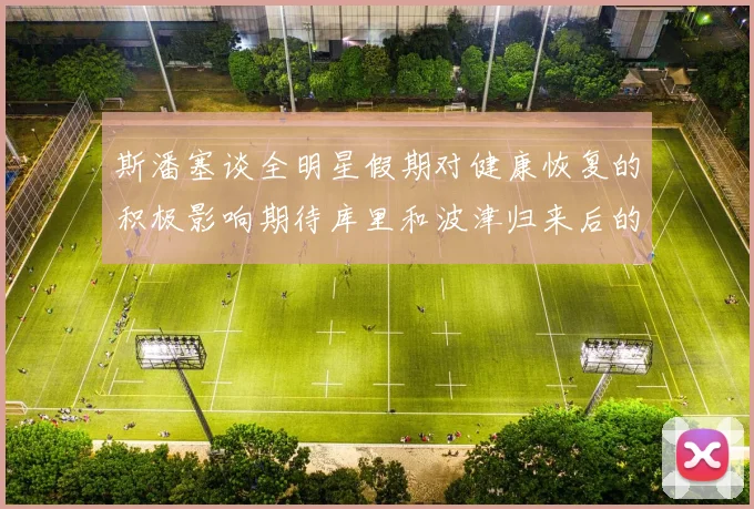 斯潘塞谈全明星假期对健康恢复的积极影响期待库里和波津归来后的全新面貌