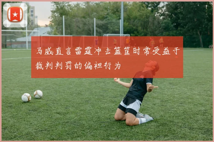 马威直言雷霆冲击篮筐时常受益于裁判判罚的偏袒行为