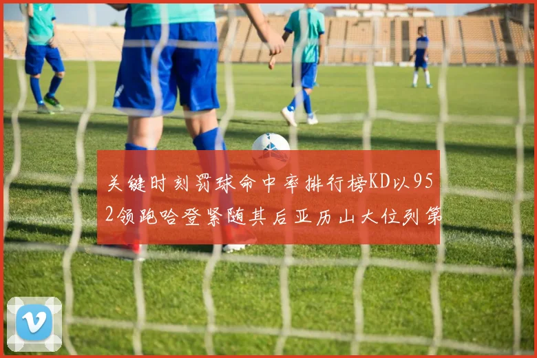 关键时刻罚球命中率排行榜KD以952领跑哈登紧随其后亚历山大位列第六