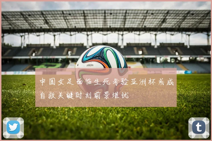中国女足面临生死考验亚洲杯或成自救关键时刻前景堪忧