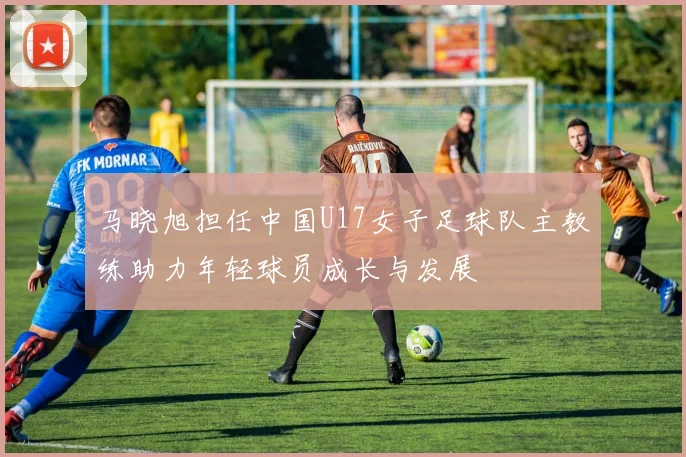 马晓旭担任中国U17女子足球队主教练助力年轻球员成长与发展