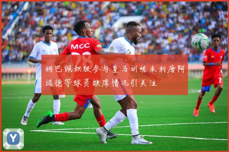 姆巴佩积极参与皇马训练米利唐阿诺德等球员缺席情况引关注