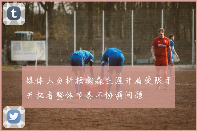 媒体人分析杨瀚森生涯开局受限于开拓者整体节奏不协调问题