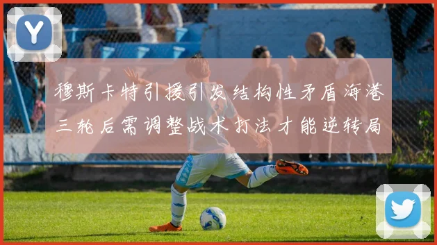 穆斯卡特引援引发结构性矛盾海港三轮后需调整战术打法才能逆转局面