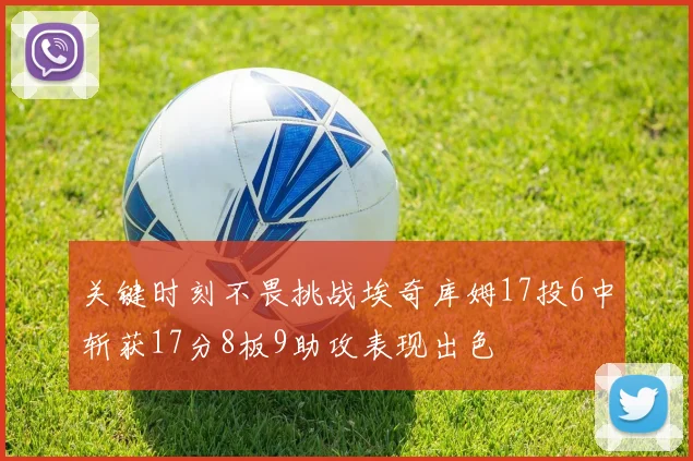 关键时刻不畏挑战埃奇库姆17投6中斩获17分8板9助攻表现出色
