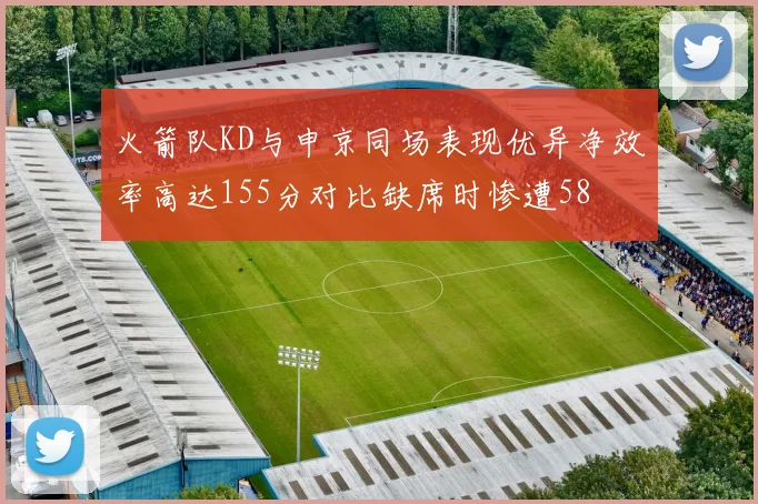 火箭队KD与申京同场表现优异净效率高达155分对比缺席时惨遭58