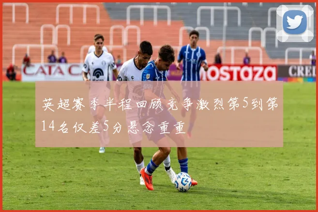 英超赛季半程回顾竞争激烈第5到第14名仅差5分悬念重重