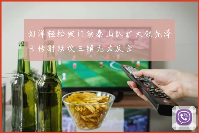 刘洋轻松破门助泰山队扩大领先泽卡传射助攻三镇无力反击