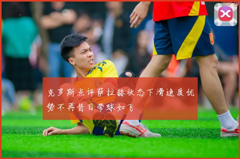 克罗斯点评萨拉赫状态下滑速度优势不再昔日带球如飞