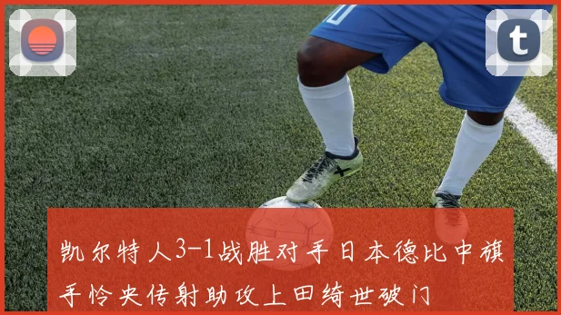 凯尔特人3-1战胜对手日本德比中旗手怜央传射助攻上田绮世破门