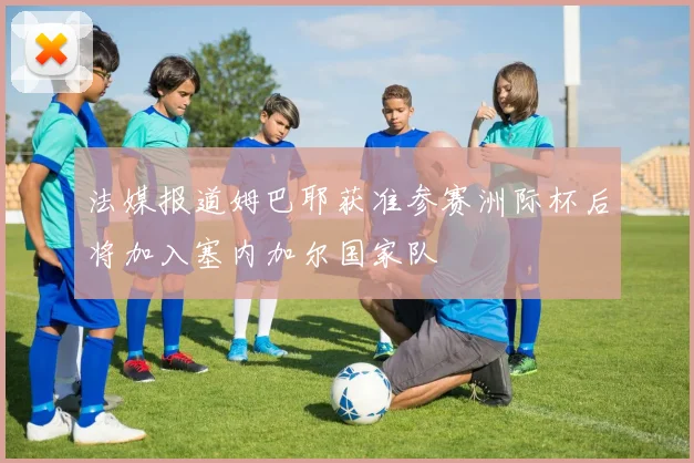 法媒报道姆巴耶获准参赛洲际杯后将加入塞内加尔国家队