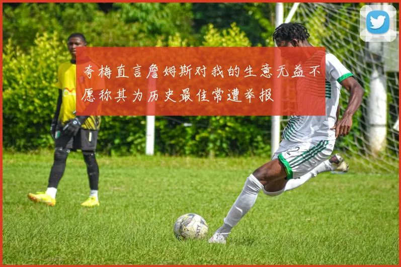 夸梅直言詹姆斯对我的生意无益不愿称其为历史最佳常遭举报