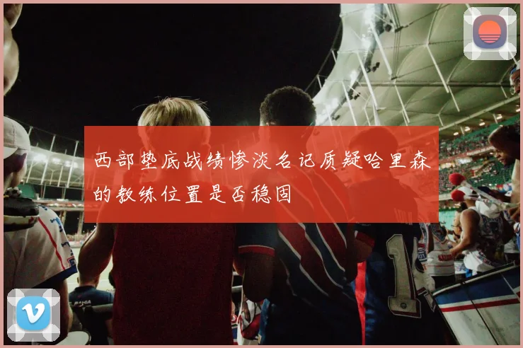 西部垫底战绩惨淡名记质疑哈里森的教练位置是否稳固