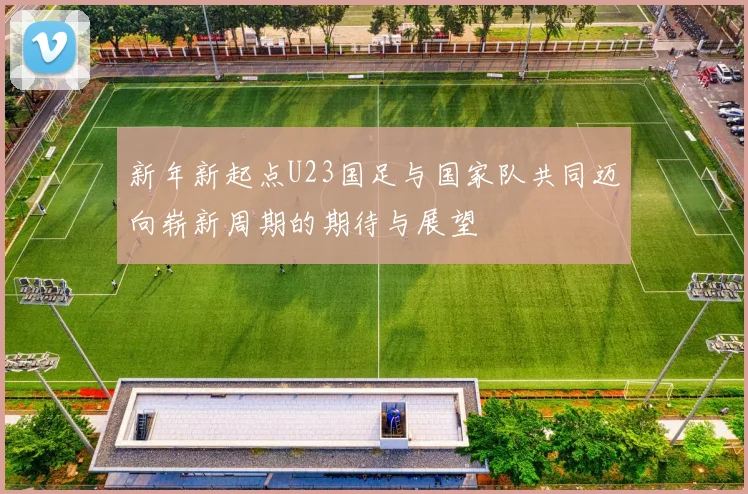 新年新起点U23国足与国家队共同迈向崭新周期的期待与展望