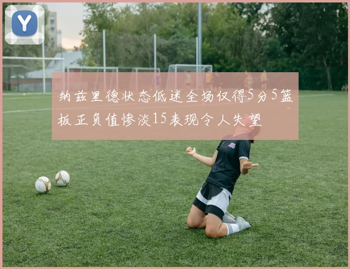 纳兹里德状态低迷全场仅得5分5篮板正负值惨淡15表现令人失望