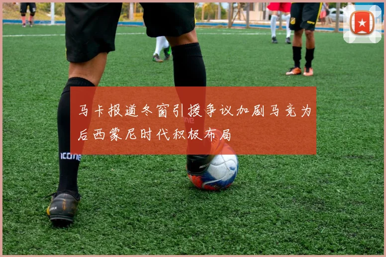 马卡报道冬窗引援争议加剧马竞为后西蒙尼时代积极布局
