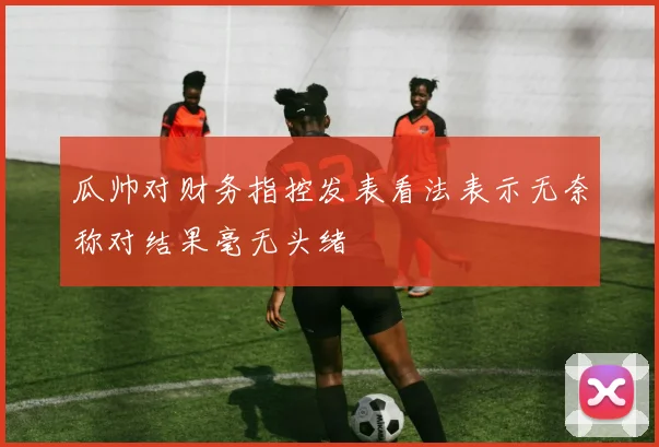 瓜帅对财务指控发表看法表示无奈称对结果毫无头绪