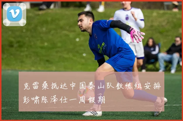 克雷桑抵达中国泰山队教练组安排彭啸陈泽仕一周假期