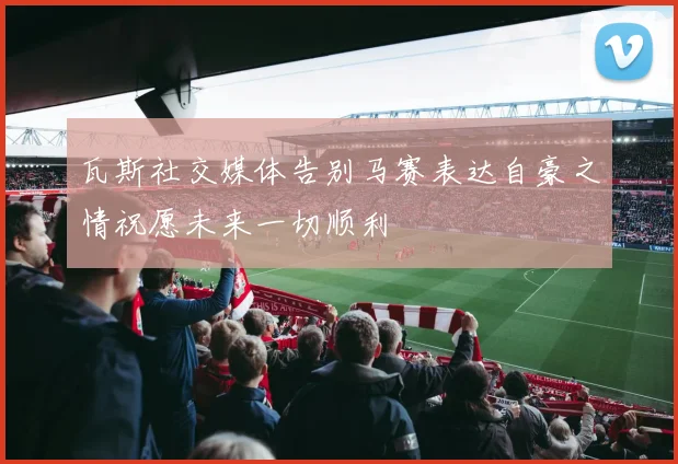 瓦斯社交媒体告别马赛表达自豪之情祝愿未来一切顺利